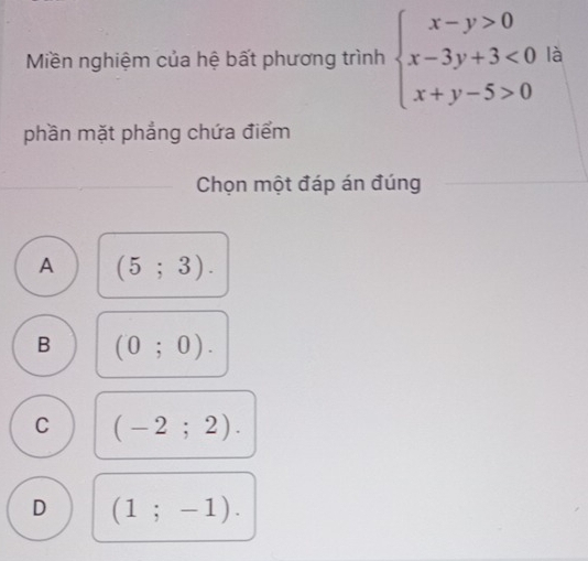 Miền nghiệm của hệ bất phương trình beginarrayl x-y>0 x-3y+3<0 x+y-5>0endarray. là
phần mặt phẳng chứa điểm
Chọn một đáp án đúng
A (5;3).
B (0;0).
C (-2;2).
D (1;-1).