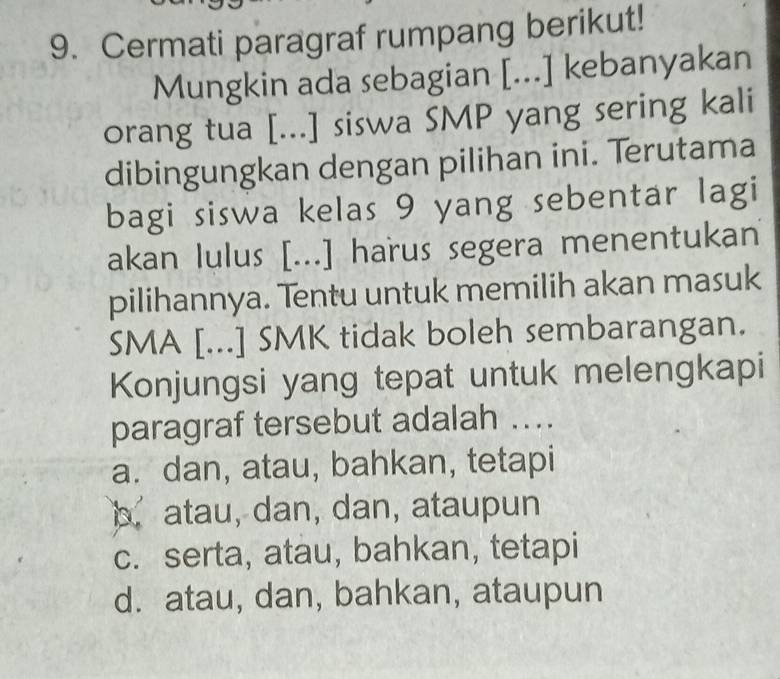 Cermati paragraf rumpang berikut!
Mungkin ada sebagian [...] kebanyakan
orang tua [...] siswa SMP yang sering kali
dibingungkan dengan pilihan ini. Terutama
bagi siswa kelas 9 yang sebentar lagi
akan lulus [...] harus segera menentukan
pilihannya. Tentu untuk memilih akan masuk
SMA [...] SMK tidak boleh sembarangan.
Konjungsi yang tepat untuk melengkapi
paragraf tersebut adalah ….
a. dan, atau, bahkan, tetapi
b. atau, dan, dan, ataupun
c. serta, atau, bahkan, tetapi
d. atau, dan, bahkan, ataupun