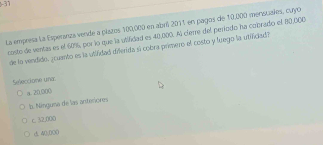 )-31
La empresa La Esperanza vende a plazos 100,000 en abril 2011 en pagos de 10,000 mensuales, cuyo
costo de ventas es el 60%, por lo que la utilidad es 40,000. Al cierre del periodo ha cobrado el 80,000
de lo vendido. ¿cuanto es la utilidad diferida si cobra primero el costo y luego la utilidad?
Seleccione una:
a. 20,000
b. Ninguna de las anteriores
c. 32,000
d. 40,000