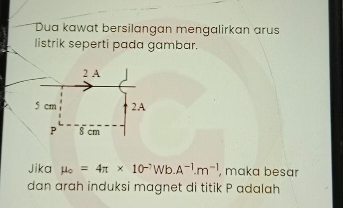 Dua kawat bersilangan mengalirkan arus 
listrik seperti pada gambar.
2 A
5 cm 2A 
P 8 cm
Jika mu _o=4π * 10^(-7)Wb.A^(-1).m^(-1) , maka besar 
dan arah induksi magnet di titik P adalah