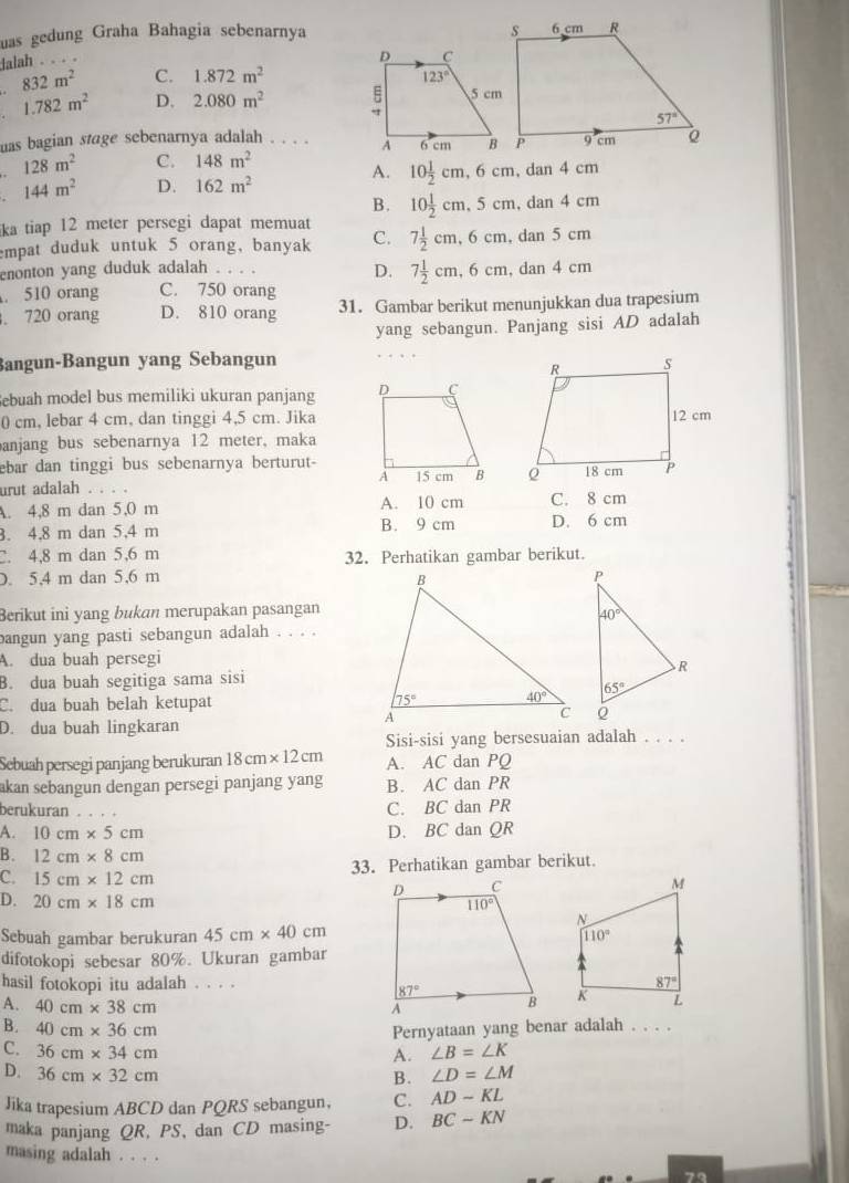 uas gedung Graha Bahagia sebenarnya 
lalah . . . .
832m^2 C. 1.872m^2
1.782m^2 D. 2.080m^2
uas bagian stage sebenarnya adalah . . . .
128m^2 C. 148m^2 dan
A. 10 1/2 cm,6cm,
144m^2 D. 162m^2 4c m
B. 10 1/2 cm,5cm, .dan4cm
ka tiap 12 meter persegi dapat memuat
mpat duduk untuk 5 orang, banyak C. 7 1/2 cm,6cm,dan5cm
enonton yang duduk adalah . . .
D. 7 1/2 cm,6cm,dan4cm . 510 orang C. 750 orang
. 720 orang D. 810 orang 31. Gambar berikut menunjukkan dua trapesium
yang sebangun. Panjang sisi AD adalah
Bangun-Bangun yang Sebangun 
Sebuah model bus memiliki ukuran panjang 
0 cm, lebar 4 cm, dan tinggi 4,5 cm. Jika
anjang bus sebenarnya 12 meter, maka
ebar dan tinggi bus sebenarnya berturut-
urut adalah .
A. 4,8 m dan 5,0 m A. 10 cm C. 8 cm
. 4,8 m dan 5,4 m B. 9 cm D. 6 cm. 4,8 m dan 5,6 m 32. Perhatikan gambar berikut.
D. 5,4 m dan 5,6 m 
Berikut ini yang bukan merupakan pasangan
bangun yang pasti sebangun adalah
A. dua buah persegi
B. dua buah segitiga sama sisi
C. dua buah belah ketupat
D. dua buah lingkaran
Sisi-sisi yang bersesuaian adalah . . . .
Sebuah persegi panjang berukuran 18cm* 12cm A. AC dan PQ
akan sebangun dengan persegi panjang yang B. AC dan PR
berukuran . . . C. BC dan PR
A. 10cm* 5cm D. BC dan QR
B. 12cm* 8cm
C. 15cm* 12cm 33. Perhatikan gambar berikut.
D. 20cm* 18cm
Sebuah gambar berukuran 45cm* 40cm
difotokopi sebesar 80%. Ukuran gambar
hasil fotokopi itu adalah . . . .
A. 40cm* 38cm

B. 40cm* 36cm Pernyataan yang benar adalah . . . .
C. 36cm* 34cm ∠ B=∠ K
A.
D. 36cm* 32cm ∠ D=∠ M
B.
Jika trapesium ABCD dan PQRS sebangun. C. AD-KL
maka panjang QR, PS, dan CD masing- D. BCsim
masing adalah . . . .