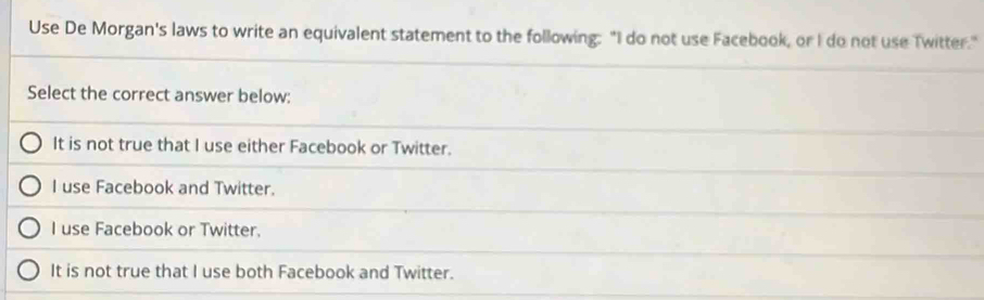 Use De Morgan's laws to write an equivalent statement to the following: "I do not use Facebook, or I do not use Twitter."
Select the correct answer below:
It is not true that I use either Facebook or Twitter.
I use Facebook and Twitter.
I use Facebook or Twitter.
It is not true that I use both Facebook and Twitter.