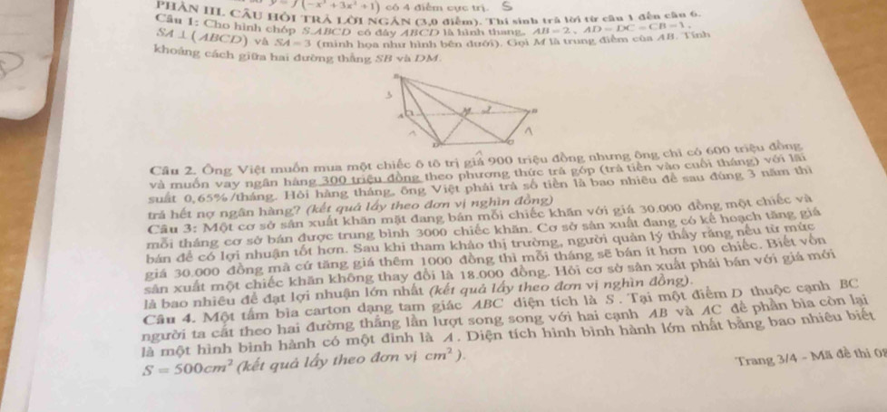 y=f(-x^3+3x^2+1) có 4 điễm cực trị.
PHẢN IIL CầU Hội TRẢ LờI NGÁN (3,0 điễm). Thi sinh trà lời từ cần 1 đến cầu 6.
Cầu 1: Cho hình chóp S ABCD có đây ABCD là hình thang.
SA⊥(ABCD) v& SA=3 (minh hoa như hình bên đưới). Gọi M là trung điểm của AB. Tính AB=2,AD=DC=CB=1
khoảng cách giữa hai đường thắng SB và DM.
Câu 2. Ông Việt muồn mua một chiếc ô tô trị giả 900 triệu đồng nhưng ông chỉ có 600 triệu đồng
và muồn vay ngân hàng 300 triệu đồng theo phương thức trả góp (trả tiền vào cuối tháng) với lãi
suất 0,65%/tháng. Hỏi hàng tháng, ông Việt phải trà số tiền là bao nhiều đề sau đúng 3 năm thị
trả hết nợ ngân hàng? (kết quả lấy theo đơn vị nghìn đồng)
Cầu 3: Một cơ sở sân xuất khăn mặt đang bản mỗi chiếc khăn với giá 30.000 đồng một chiếc và
mỗi tháng cơ sở bán được trung bình 3000 chiếc khăn. Cơ sở sản xuất đang có kế hoạch tăng giá
bán để có lợi nhuận tốt hơn. Sau khi tham khảo thị trường, người quản lý thấy răng nếu từ mức
giá 30,000 đồng mã cứ tăng giá thêm 1000 đồng thì mỗi tháng sẽ bán ít hơn 100 chiếc. Biết vốn
sản xuất một chiếc khăn không thay đổi là 18.000 đồng. Hỏi cơ sở sản xuất phải bán với giá mới
là bao nhiều để đạt lợi nhuận lớn nhất (kết quả lấy theo đơn vị nghìn đồng).
Câu 4. Một tâm bìa carton dạng tam giác ABC diện tích là S . Tại một điểm D thuộc cạnh BC
người ta cất theo hai đường thắng lần lượt song song với hai cạnh AB và AC đề phần bìa còn lại
là một hình bình hành có một đỉnh là A. Diện tích hình bình hành lớn nhất băng bao nhiêu biết
S=500cm^2 (kết quả lấy theo đơn vị cm^2).
Trang 3/4 - Mã đề thi 01