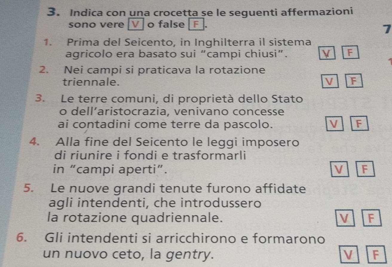 Indica con una crocetta se le seguenti affermazioni
sono vere [V o false F
1
1. Prima del Seicento, in Inghilterra il sistema
agricolo era basato sui “campi chiusi”. V F
2. Nei campi si praticava la rotazione
triennale. V F
3. Le terre comuni, di proprietà dello Stato
o dell’aristocrazia, venivano concesse
ai contadini come terre da pascolo. V F
4. Alla fine del Seicento le leggi imposero
di riunire i fondi e trasformarli
in “campi aperti”. V F
5. Le nuove grandi tenute furono affidate
agli intendenti, che introdussero
la rotazione quadriennale. V F
6. Gli intendenti si arricchirono e formarono
un nuovo ceto, la gentry. V F