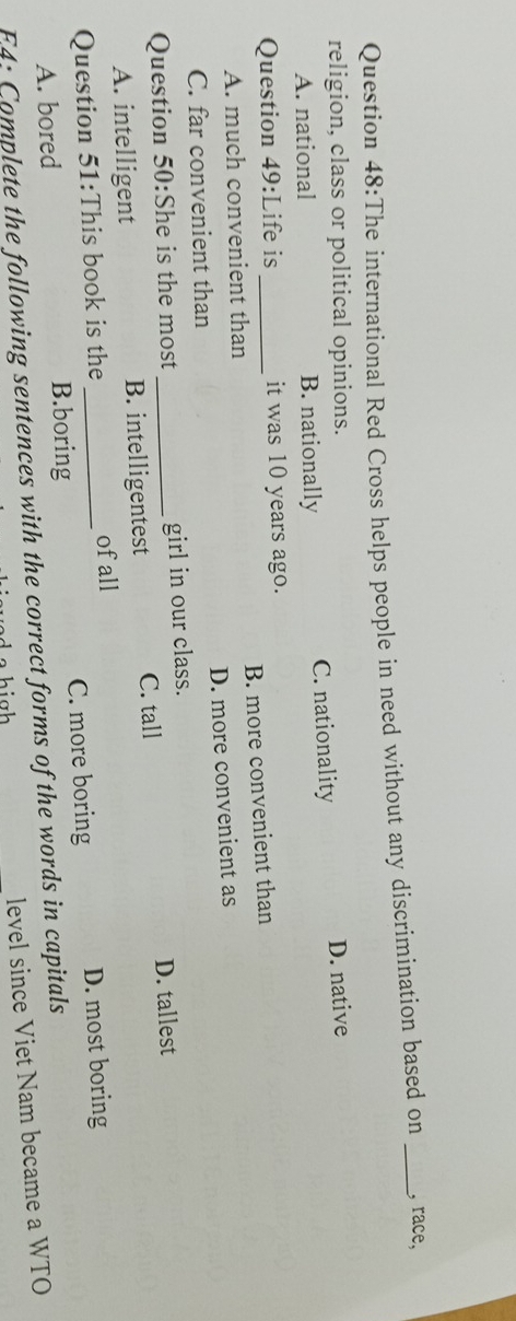 The international Red Cross helps people in need without any discrimination based on _, race,
religion, class or political opinions. D. native
A. national B. nationally C. nationality
Question 49:Life is _it was 10 years ago.
A. much convenient than B. more convenient than
C. far convenient than D. more convenient as
Question 50:She is the most _girl in our class.
A. intelligent B. intelligentest C. tall D. tallest
Question 51:This book is the_ of all
A. bored B.boring C. more boring D. most boring
F4: Complete the following sentences with the correct forms of the words in capitals level since Viet Nam became a WTO
