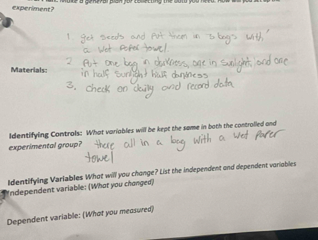 Make a general plan for collecting the duta you need . 
experiment? 
Materials: 
Identifying Controls: What variables will be kept the same in both the controlled and 
experimental group? 
Identifying Variables What will you change? List the independent and dependent variables 
Independent variable: (What you changed) 
Dependent variable: (What you measured)