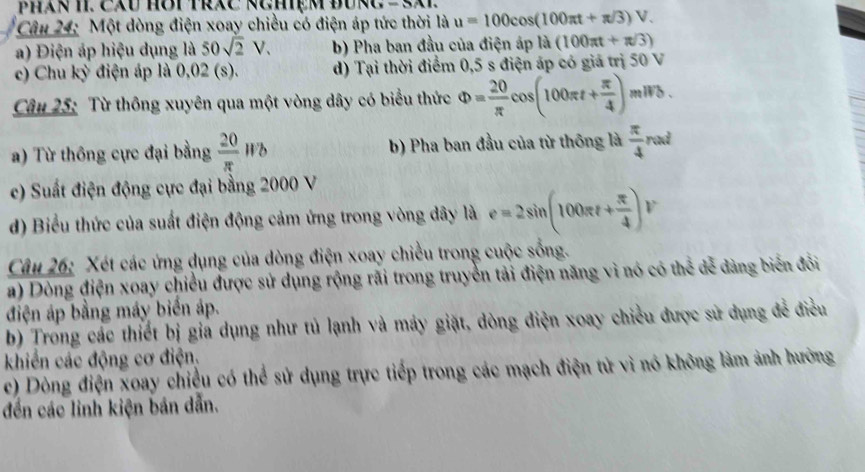 (x=3.11, 
Câu 24: Một dòng điện xoay chiều có điện áp tức thời là u=100cos (100π t+π /3)V.
a) Điện áp hiệu dụng là 50sqrt(2)V. b) Pha ban đầu của điện áp là (100π t+π /3)
c) Chu kỳ điện áp là 0,02 (s). d) Tại thời điểm 0,5 s điện áp có giá trị 50 V
Câu 25: Từ thông xuyên qua một vòng dây có biểu thức Phi = 20/π  cos (100π t+ π /4 )mil/b.
a) Từ thông cực đại bằng  20/π  Wb b) Pha ban đầu của từ thông là  π /4 rad
c) Suất điện động cực đại bằng 2000 V
d) Biểu thức của suất điện động cảm ứng trong vòng dây là e=2sin (100π t+ π /4 )V
Câu 26: Xét các ứng dụng của dòng điện xoay chiều trong cuộc sống.
a) Dòng điện xoay chiều được sử dụng rộng rãi trong truyền tải điện năng vì nó có thể để dàng biển đồi
điện áp bằng máy biển áp.
b) Trong các thiết bị gia dụng như tủ lạnh và máy giặt, dòng điện xoay chiều được sử dụng để điều
khiến các động cơ điện.
c) Dòng điện xoay chiều có thể sử dụng trực tiếp trong các mạch điện tử vì nó không làm ảnh hưởng
đến các linh kiện bán dẫn.