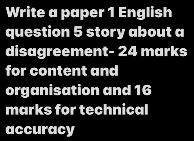 Write a paper 1 English 
question 5 story about a 
disagreement- 24 marks 
for content and 
organisation and 16
marks for technical 
accuracy