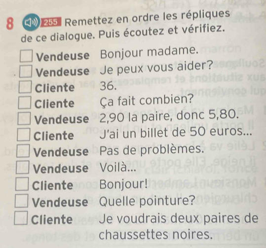 8 * 255 : Remettez en ordre les répliques 
de ce dialogue. Puis écoutez et vérifiez. 
Vendeuse Bonjour madame. 
Vendeuse Je peux vous aider? 
Cliente 36. 
Cliente Ça fait combien? 
Vendeuse 2,90 la paire, donc 5,80. 
Cliente J'ai un billet de 50 euros... 
Vendeuse Pas de problèmes. 
Vendeuse Voilà... 
Cliente Bonjour! 
Vendeuse Quelle pointure? 
Cliente Je voudrais deux paires de 
chaussettes noires.