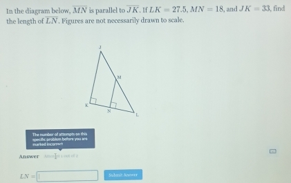 In the diagram below, overline MN is parallel to overline JK. If LK=27.5, MN=18 , and JK=33 , find 
the length of LN. Figures are not necessarily drawn to scale. 
specific problem before you are The number of attempts on this 
murked incomect 
Answer Min+1=[-1]= ut of z
LN=□ Subenit Aruswer