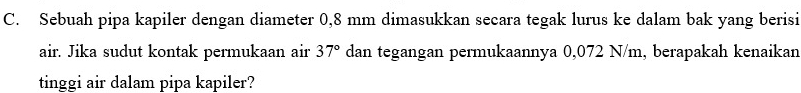 Sebuah pipa kapiler dengan diameter 0,8 mm dimasukkan secara tegak lurus ke dalam bak yang berisi 
air. Jika sudut kontak permukaan air 37° dan tegangan permukaannya 0,072 N/m, berapakah kenaikan 
tinggi air dalam pipa kapiler?