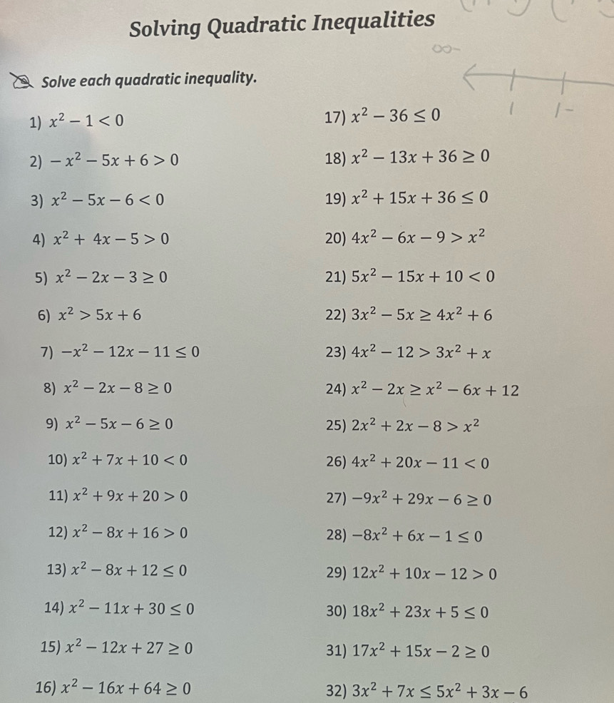 Solving Quadratic Inequalities
Solve each quadratic inequality.
1) x^2-1<0</tex>
17) x^2-36≤ 0
2) -x^2-5x+6>0 18) x^2-13x+36≥ 0
3) x^2-5x-6<0</tex> 19) x^2+15x+36≤ 0
4) x^2+4x-5>0 20) 4x^2-6x-9>x^2
5) x^2-2x-3≥ 0 21) 5x^2-15x+10<0</tex>
6) x^2>5x+6 22) 3x^2-5x≥ 4x^2+6
7) -x^2-12x-11≤ 0 23) 4x^2-12>3x^2+x
8) x^2-2x-8≥ 0 24) x^2-2x≥ x^2-6x+12
9) x^2-5x-6≥ 0 25) 2x^2+2x-8>x^2
10) x^2+7x+10<0</tex> 26) 4x^2+20x-11<0</tex>
11) x^2+9x+20>0 27) -9x^2+29x-6≥ 0
12) x^2-8x+16>0 28) -8x^2+6x-1≤ 0
13) x^2-8x+12≤ 0 29) 12x^2+10x-12>0
14) x^2-11x+30≤ 0 30) 18x^2+23x+5≤ 0
15) x^2-12x+27≥ 0 31) 17x^2+15x-2≥ 0
16) x^2-16x+64≥ 0 32) 3x^2+7x≤ 5x^2+3x-6