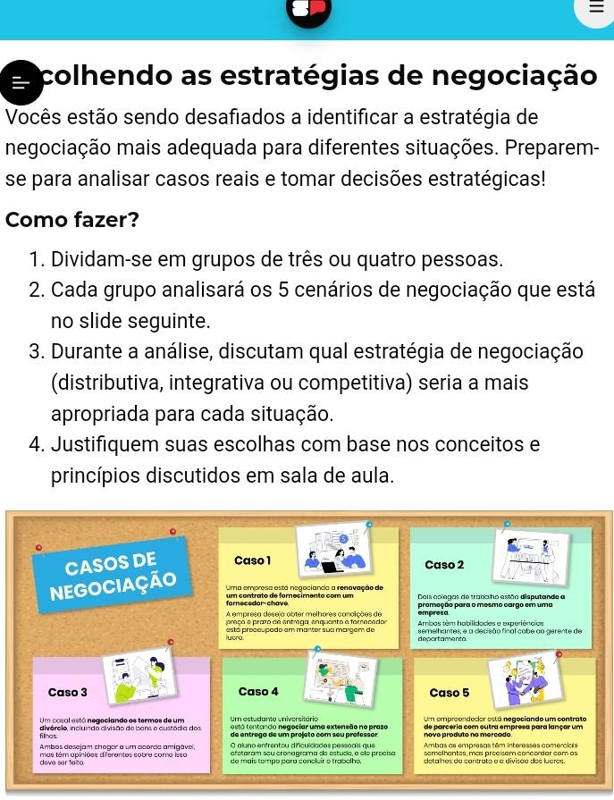 
colhendo as estratégias de negociação
Vocês estão sendo desafiados a identificar a estratégia de
negociação mais adequada para diferentes situações. Preparem-
se para analisar casos reais e tomar decisões estratégicas!
Como fazer?
1. Dividam-se em grupos de três ou quatro pessoas.
2. Cada grupo analisará os 5 cenários de negociação que está
no slide seguinte.
3. Durante a análise, discutam qual estratégia de negociação
(distributiva, integrativa ou competitiva) seria a mais
apropriada para cada situação.
4. Justifiquem suas escolhas com base nos conceitos e
princípios discutidos em sala de aula.
CASOS DE Caso 1 Caso 2
NEGOCIAÇÃo Ura empresa está negociando a renovação de
Dois colegas de traba ho estão disputando a
fornecedor-chave um contrato de fornecimento com um promoção para o mosmo cargo em uma
empresa
preço e prazo de entrega, enquanto a fornecado Ambos têm habilidades e experiências
iucra está preacupado em mantor sua margem de semelhantes, e a decisão final cabe ao gerente de
Caso 3 Caso 5
Um cosal está negociando os termos de um Um estudante universitário está tentando negeciar uma extensão ne praze Um empreendodor está negociando um contrato
filhas divórelo, incluindo divisão de bens e custódia dos de entrega de um projeto com sou professor novo produto no merçado de parçéria com eutra empresa para lançar um
O aluno enfrentou dificuíclades pessoais que
Ambos desejam chegar a um acorda amigável, afetaram seu cronagrama de estudo, e ele précísa Ambas as empresas têm interesses comerciais
deve ser felto. mas têm apiniões diferentes sobre coma isso de mais tempo para concluir o trabolho. semelhantes, mas precisam concordar com as