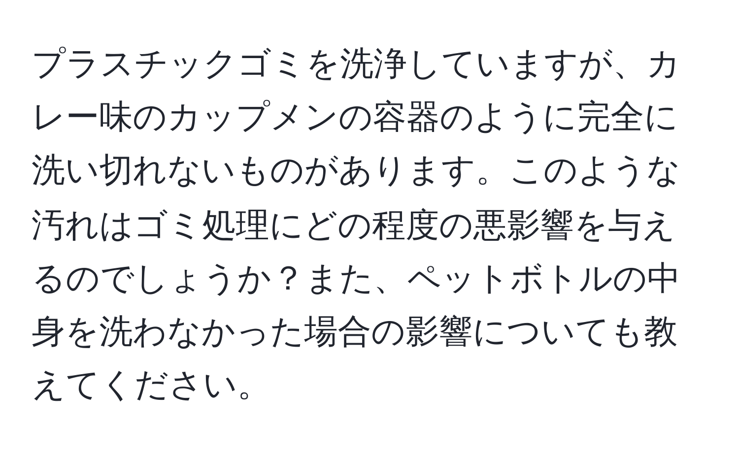 プラスチックゴミを洗浄していますが、カレー味のカップメンの容器のように完全に洗い切れないものがあります。このような汚れはゴミ処理にどの程度の悪影響を与えるのでしょうか？また、ペットボトルの中身を洗わなかった場合の影響についても教えてください。