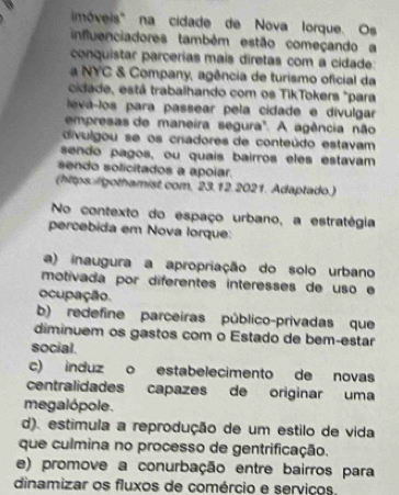 móveis' na cidade de Nova lorque. Os
influenciadores também estão começando a
conquistar parcerías mais diretas com a cidade:
a NYC & Company, agência de turismo oficial da
cidade, está trabalhando com os TikTokers "para
levá-los para passear pela cidade e divulgar
empresas de maneira segura'. A agência não
divulgou se os criadores de conteúdo estavam
sendo pagos, ou quais bairros eles estavam
sendo solicitados a apoiar.
(hitps:/gothamist.com, 23.12.2021. Adaptado.)
No contexto do espaço urbano, a estratégia
percebida em Nova lorque:
a) inaugura a apropriação do solo urbano
motivada por diferentes interesses de uso e
ocupação.
b) redefine parceiras público-privadas que
diminuem os gastos com o Estado de bem-estar
social.
c) induz o estabelecimento de novas
centralidades capazes de originar uma
megalópole.
d). estimula a reprodução de um estilo de vida
que culmina no processo de gentrificação.
e) promove a conurbação entre bairros para
dinamizar os fluxos de comércio e serviços,