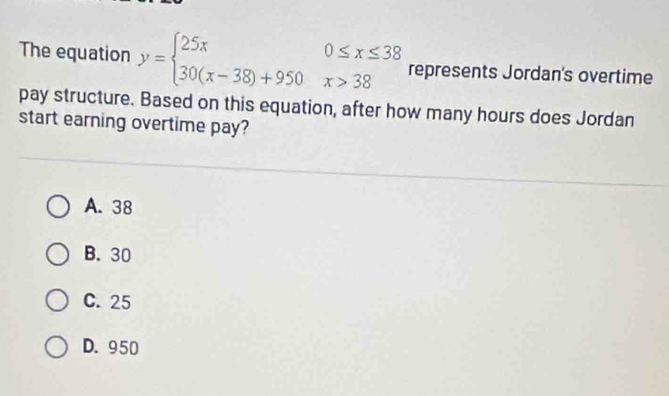 The equation y=beginarrayl 25x0≤ x≤ 38 30(x-38)+950x>38endarray. represents Jordan's overtime
pay structure. Based on this equation, after how many hours does Jordan
start earning overtime pay?
A. 38
B. 30
C. 25
D. 950