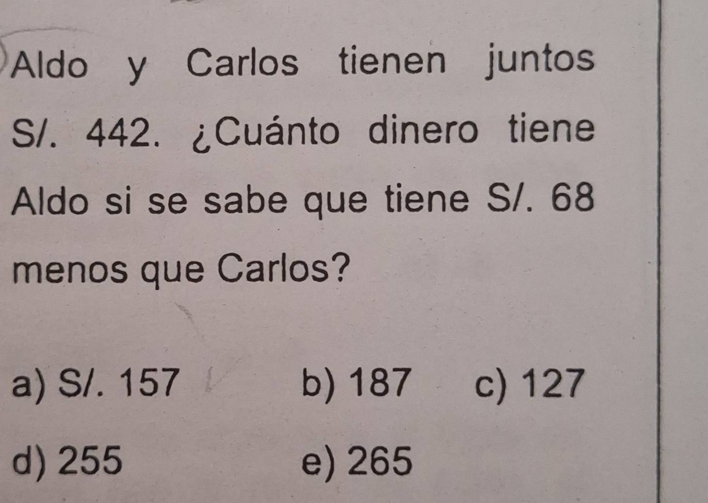 Aldo y Carlos tienen juntos
S/. 442. ¿Cuánto dinero tiene
Aldo si se sabe que tiene S/. 68
menos que Carlos?
a) S/. 157 b) 187 c) 127
d) 255 e) 265