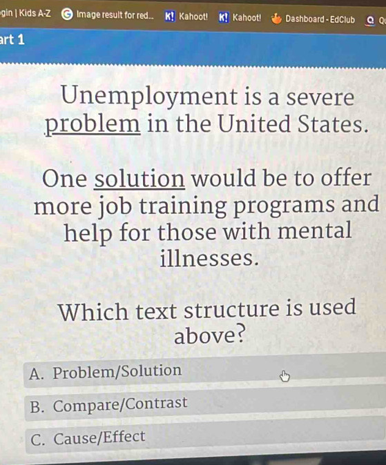 gin | Kids A-Z Image result for red... Kahoot! Kahoot! Dashboard - EdClub 
rt 1
Unemployment is a severe
problem in the United States.
One solution would be to offer
more job training programs and
help for those with mental
illnesses.
Which text structure is used
above?
A. Problem/Solution
B. Compare/Contrast
C. Cause/Effect