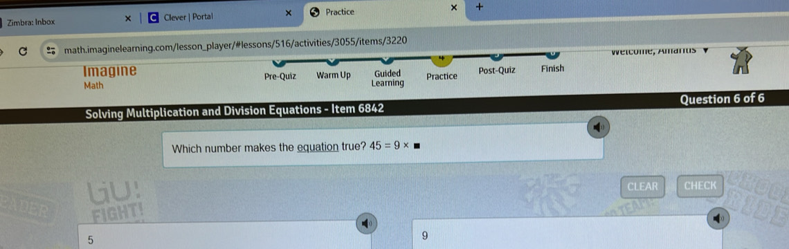 Zimbra: Inbox × Clever | Portal × Practice × + 
math.imaginelearning.com/lesson_player/#lessons/516/activities/3055/items/3220 
Welcome, Amarts 
Imagine 
Math Pre-Quiz Warm Up Learning Guided Practice Post-Quiz Finish 
Solving Multiplication and Division Equations - Item 6842 Question 6 of 6 
Which number makes the equation true? 45=9*
lU! CLEAR CHECK 
FIGHTI 
5 
9