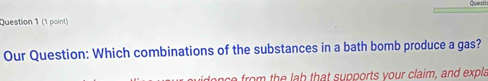 Questi 
Question 1 (1 point) 
Our Question: Which combinations of the substances in a bath bomb produce a gas? 
ace from the lab that supports your claim, and expla