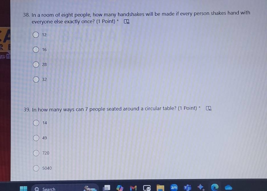 In a room of eight people, how many handshakes will be made if every person shakes hand with
everyone else exactly once? (1 Point) *
12
16
e
28
32
39. In how many ways can 7 people seated around a circular table? (1 Point) *
14
49
720
5040
Search