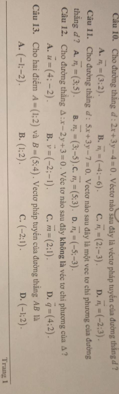 Cho đường thăng d:2x+3y-4=0. Véctơ nào sau đây là véctơ pháp tuyến của đường thắng d ?
A. vector n_1=(3;2). B. vector n_1=(-4;-6). C. overline n_1=(2;-3). D. vector n_1=(-2;3). 
Câu 11. Cho đường thắng d : 5x+3y-7=0 1. Vectơ nào sau đây là một vec tơ chỉ phương của đường
thẳng d ? A. overline n_1=(3;5). B. overline n_2=(3;-5). C. vector n_3=(5;3). D. vector n_4=(-5;-3). 
Câu 12. Cho đường thắng △ :x-2y+3=0. Véc tơ nào sau đây không là véc tơ chi phương của Δ?
A. vector u=(4;-2). B. vector v=(-2;-1). C. vector m=(2;1). D. vector q=(4;2). 
Câu 13. Cho hai điểm A=(1;2) và B=(5;4). Vectơ pháp tuyến của đường thẳng AB là
A. (-1;-2). B. (1;2). C. (-2;1). D. (-1;2). 
Trang 1