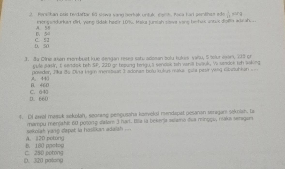 Pemlihan osis terdaftar 60 siswa yang berhak untuk dipilih. Pada hari pemlihan ada  1/15  yang
mengundurkan diri, yang tidak hadir 10%. Maka jumlah siswa yang berhak untuk dipilih adalah....
A. 56
B. 54
C. 52
D. 50
3. Bu Dina akan membuat kue dengan resep satu adonan bolu kukus yaitu, 5 telur ayam, 220 gr
gula pasir, 1 sendok teh SP, 220 gr tepung terigu, 1 sendok teh vanili bubuk, ½ sendok teh baking
powder, Jika Bu Dina ingin membuat 3 adonan bolu kukus maka gula pasir yang dibutuhkan .....
A. 440
B. 460
C. 640
D. 660
4. Di awal masuk sekolah, seorang pengusaha konveksi mendapat pesanan seragam sekolah. Ia
mampu menjahit 60 potong dalam 3 hari. Bila ia bekerja selama dua minggu, maka seragam
sekolah yang dapat ia hasilkan adalah ....
A. 120 potong
B. 180 ppotog
C. 280 potong
D. 320 potong