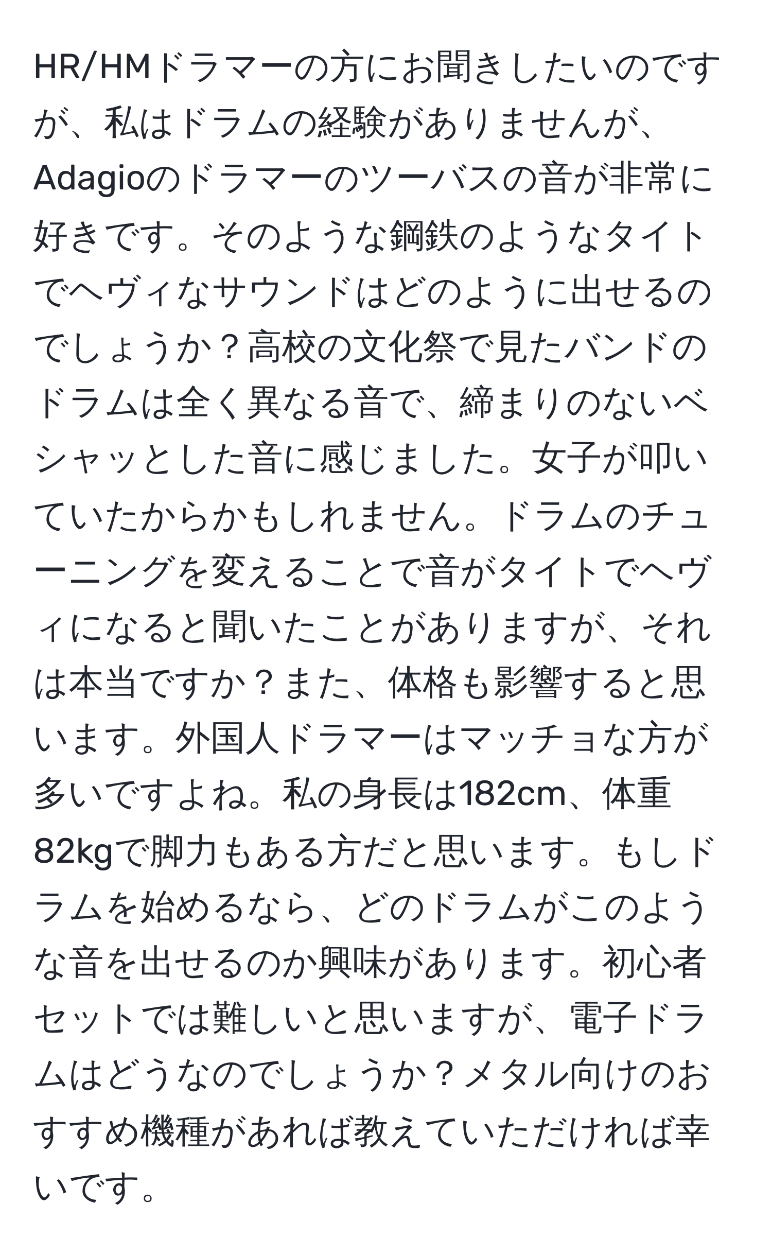 HR/HMドラマーの方にお聞きしたいのですが、私はドラムの経験がありませんが、Adagioのドラマーのツーバスの音が非常に好きです。そのような鋼鉄のようなタイトでヘヴィなサウンドはどのように出せるのでしょうか？高校の文化祭で見たバンドのドラムは全く異なる音で、締まりのないベシャッとした音に感じました。女子が叩いていたからかもしれません。ドラムのチューニングを変えることで音がタイトでヘヴィになると聞いたことがありますが、それは本当ですか？また、体格も影響すると思います。外国人ドラマーはマッチョな方が多いですよね。私の身長は182cm、体重82kgで脚力もある方だと思います。もしドラムを始めるなら、どのドラムがこのような音を出せるのか興味があります。初心者セットでは難しいと思いますが、電子ドラムはどうなのでしょうか？メタル向けのおすすめ機種があれば教えていただければ幸いです。