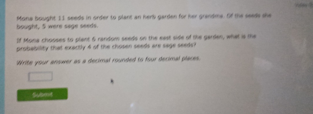 Mona bought 11 seeds in order to plant an herb garden for her grandma. Of the seeds she 
bought, 5 were sage seeds. 
1f Mona chooses to plant 6 random seeds on the east side of the garden, what is the 
probability that exactly 4 of the chosen seeds are sage seede? 
'Write your answer as a decimal rounded to four decimal places. 
Submit