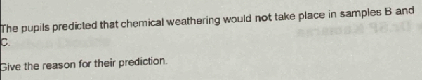 The pupils predicted that chemical weathering would not take place in samples B and
C. 
Give the reason for their prediction.