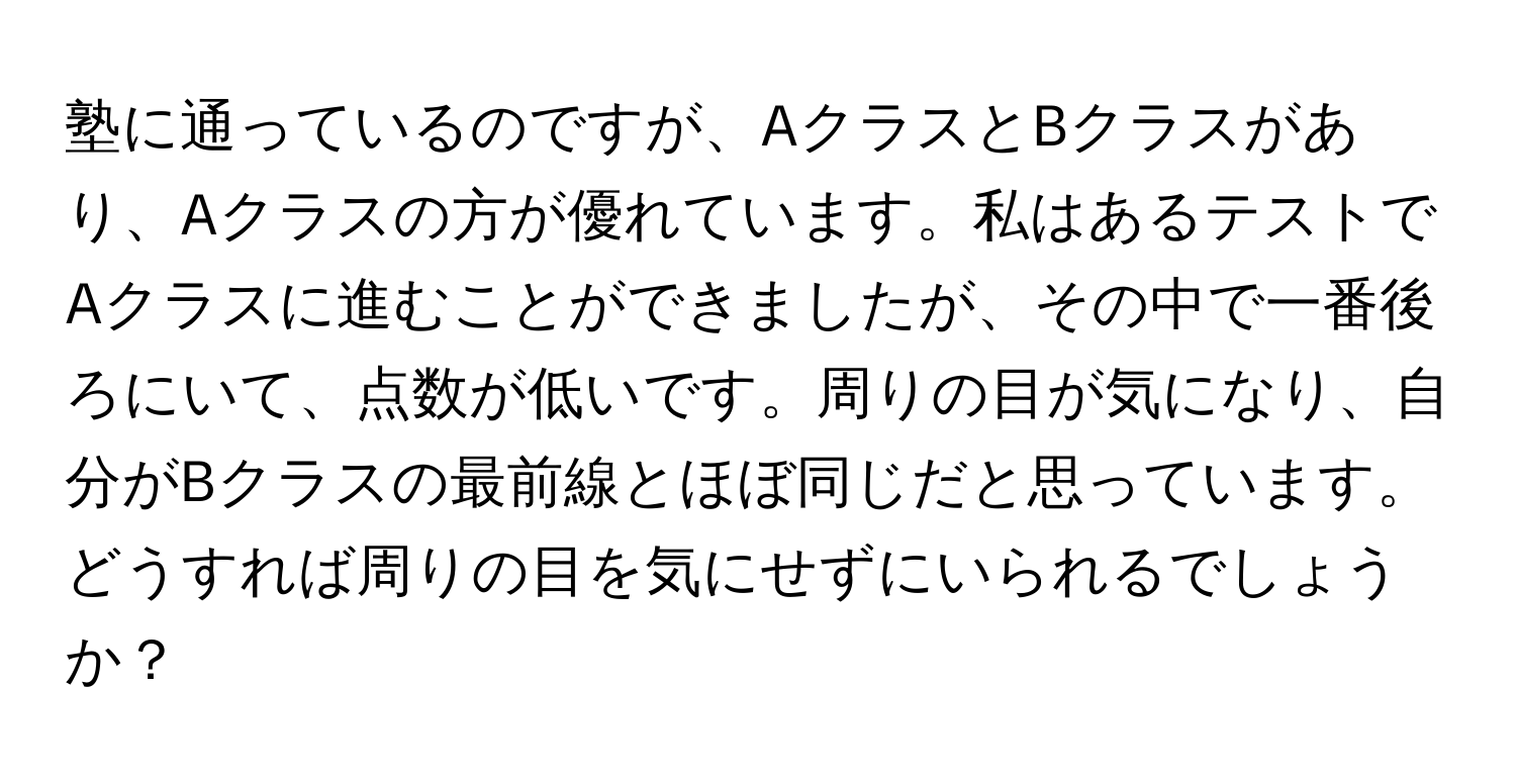 塾に通っているのですが、AクラスとBクラスがあり、Aクラスの方が優れています。私はあるテストでAクラスに進むことができましたが、その中で一番後ろにいて、点数が低いです。周りの目が気になり、自分がBクラスの最前線とほぼ同じだと思っています。どうすれば周りの目を気にせずにいられるでしょうか？