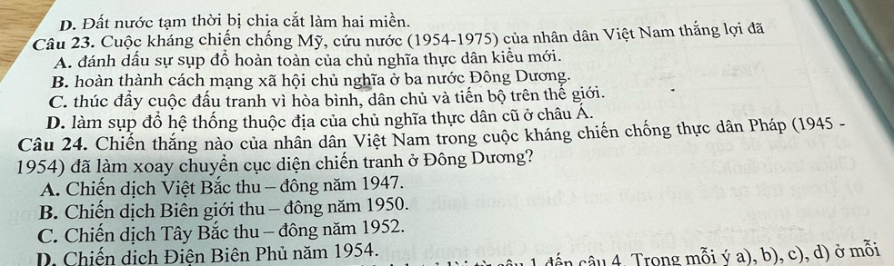 D. Đất nước tạm thời bị chia cắt làm hai miền.
Câu 23. Cuộc kháng chiến chống Mỹ, cứu nước (1954-1975) của nhân dân Việt Nam thắng lợi đã
A. đánh dầu sự sụp đổ hoàn toàn của chủ nghĩa thực dân kiểu mới.
B. hoàn thành cách mạng xã hội chủ nghĩa ở ba nước Đông Dương.
C. thúc đẩy cuộc đấu tranh vì hòa bình, dân chủ và tiến bộ trên thế giới.
D. làm sụp đổ hệ thống thuộc địa của chủ nghĩa thực dân cũ ở châu Á.
Câu 24. Chiến thắng nào của nhân dân Việt Nam trong cuộc kháng chiến chống thực dân Pháp (1945 -
1954) đã làm xoay chuyển cục diện chiến tranh ở Đông Dương?
A. Chiến dịch Việt Bắc thu - đông năm 1947.
B. Chiến dịch Biên giới thu - đông năm 1950.
C. Chiến dịch Tây Bắc thu - đông năm 1952.
D. Chiến dịch Điên Biên Phủ năm 1954.
cến câu 4. Trong mỗi ý a), b), c), d) ở mỗi