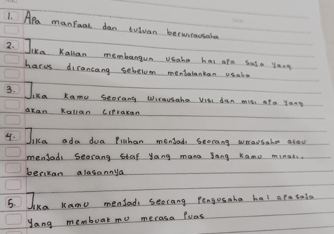 Apa manfoat dan tuiuan berwicausake 
2. Jikca Kallan membangun usaha hai apa sasa yang 
harvs dirancang sebelom menJalankan usaha 
3. Jika Kamo seorang wrausaha visi dan mis, ara yong 
akan Kallan CIPrakan 
4. Jiua ada doa Piulhan menfad, Seorang wrausaher atau 
menJadi seorang staf yang mana Jang Kamo minat. , 
berikan alasannya 
5. Jika Kamo menfad seorang Pengusaha hal apasata 
yang memboat mo merasa Poas