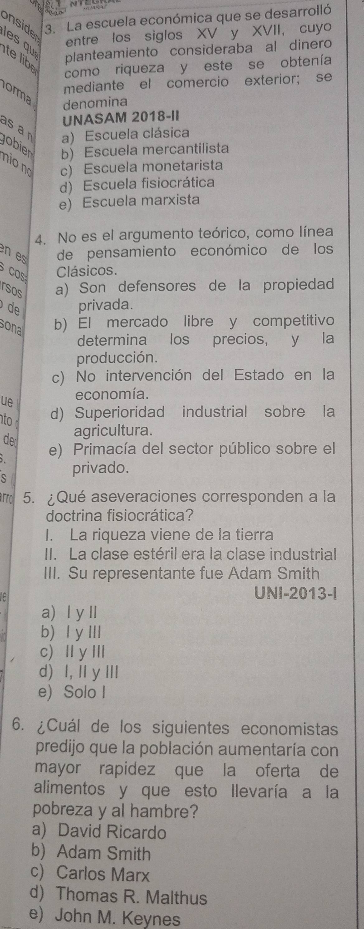 onside 3. La escuela económica que se desarrolló
entre los siglos XV y XVII, cuyo
les qu te libe
planteamiento consideraba al dinero
como riqueza y este se obtenía
mediante el comercio exterior; se
orma
denomina
UNASAM 2018-II
asa r a) Escuela clásica
gobien b) Escuela mercantilista
nio no c) Escuela monetarista
d) Escuela fisiocrática
e) Escuela marxista
4. No es el argumento teórico, como línea
en es de pensamiento económico de los
CO Clásicos.
rsos a) Son defensores de la propiedad
de privada.
sona b) El mercado libre y competitivo
determina los precios, y la
producción.
c) No intervención del Estado en la
ue
economía.
nto
d) Superioridad industrial sobre la
de
agricultura.
e) Primacía del sector público sobre el
privado.
arrol 5. ¿Qué aseveraciones corresponden a la
doctrina fisiocrática?
I. La riqueza viene de la tierra
II. La clase estéril era la clase industrial
III. Su representante fue Adam Smith
e
UNI-2013-I
a) Ⅰ yⅡ
b) l y Ⅲ
c) Ⅱ yII
d) I, I y I
e) Solo I
6. ¿Cuál de los siguientes economistas
predijo que la población aumentaría con
mayor rapidez que la oferta de
alimentos y que esto Ilevaría a la
pobreza y al hambre?
a) David Ricardo
b) Adam Smith
c) Carlos Marx
d) Thomas R. Malthus
e) John M. Keynes