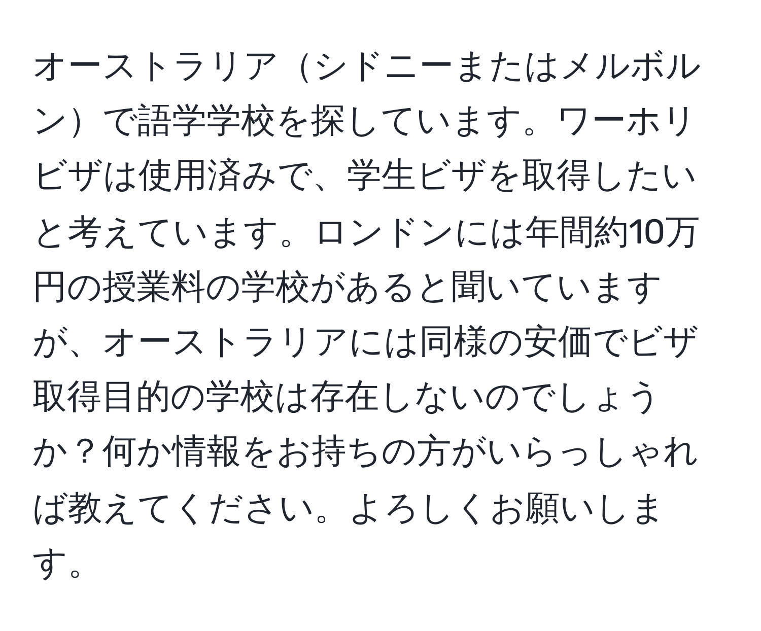 オーストラリアシドニーまたはメルボルンで語学学校を探しています。ワーホリビザは使用済みで、学生ビザを取得したいと考えています。ロンドンには年間約10万円の授業料の学校があると聞いていますが、オーストラリアには同様の安価でビザ取得目的の学校は存在しないのでしょうか？何か情報をお持ちの方がいらっしゃれば教えてください。よろしくお願いします。