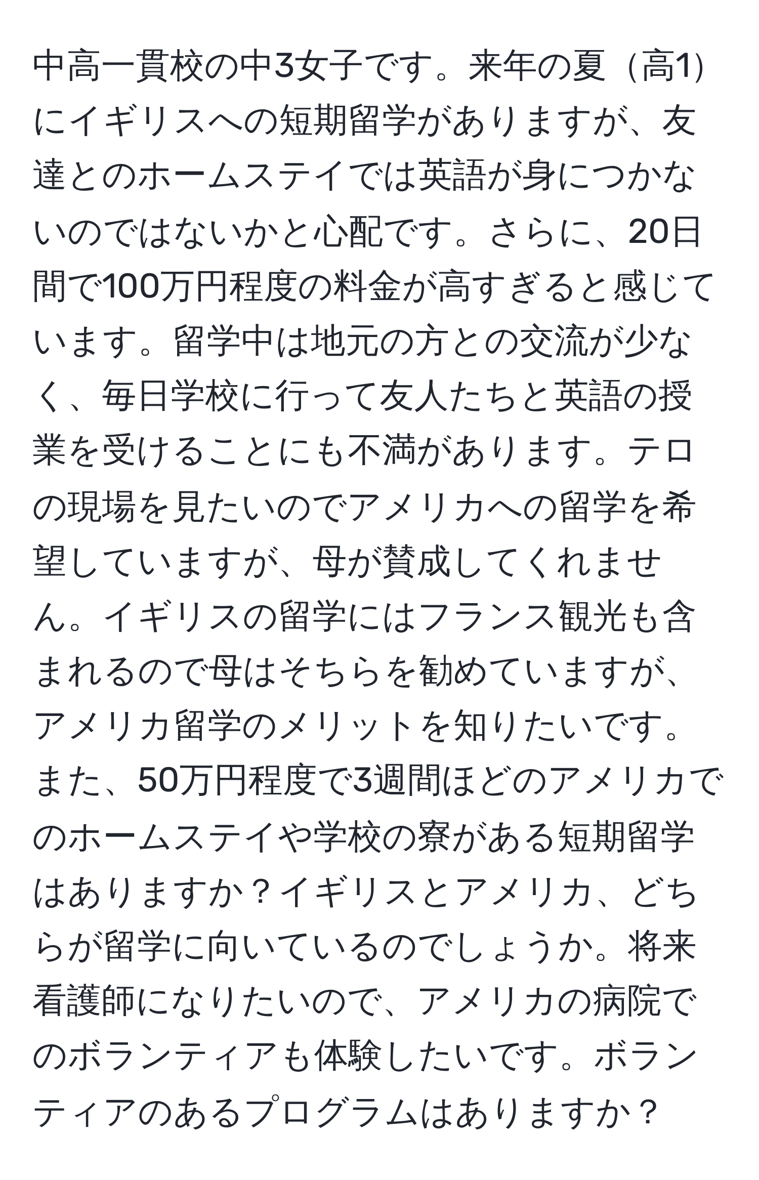 中高一貫校の中3女子です。来年の夏高1にイギリスへの短期留学がありますが、友達とのホームステイでは英語が身につかないのではないかと心配です。さらに、20日間で100万円程度の料金が高すぎると感じています。留学中は地元の方との交流が少なく、毎日学校に行って友人たちと英語の授業を受けることにも不満があります。テロの現場を見たいのでアメリカへの留学を希望していますが、母が賛成してくれません。イギリスの留学にはフランス観光も含まれるので母はそちらを勧めていますが、アメリカ留学のメリットを知りたいです。また、50万円程度で3週間ほどのアメリカでのホームステイや学校の寮がある短期留学はありますか？イギリスとアメリカ、どちらが留学に向いているのでしょうか。将来看護師になりたいので、アメリカの病院でのボランティアも体験したいです。ボランティアのあるプログラムはありますか？