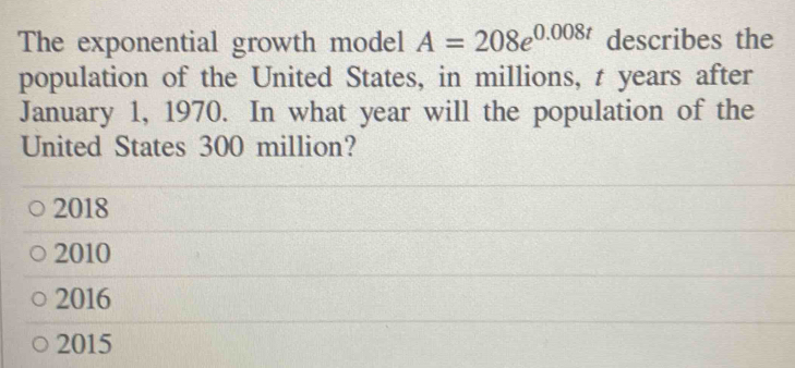 The exponential growth model A=208e^(0.008t) describes the
population of the United States, in millions, t years after
January 1, 1970. In what year will the population of the
United States 300 million?
2018
2010
2016
2015