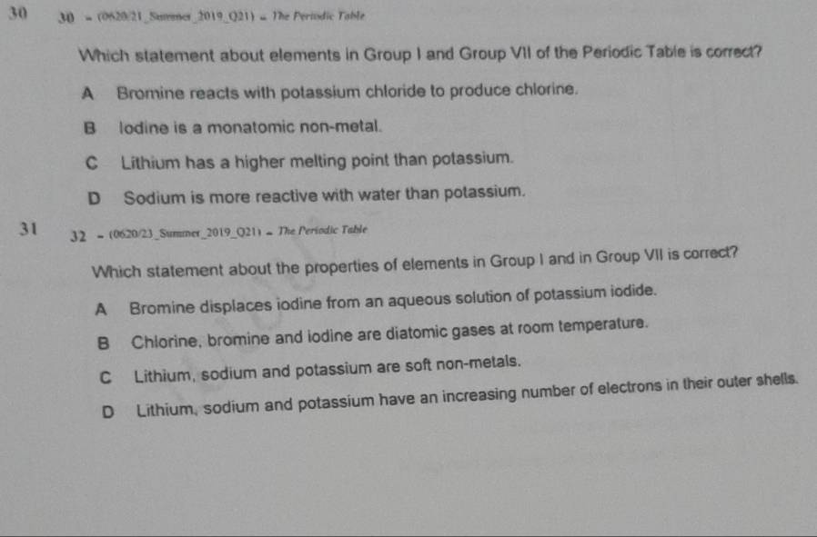 30 30 - (0620/21_Smer_2019_Q21) = The Periodic Table
Which statement about elements in Group I and Group VII of the Periodic Table is correct?
A Bromine reacts with potassium chloride to produce chlorine.
B lodine is a monatomic non-metal.
C Lithium has a higher melting point than potassium.
D Sodium is more reactive with water than potassium.
31 32 - (0620/23_Summer_2019_Q21) - The Periodic Table
Which statement about the properties of elements in Group I and in Group VII is correct?
A Bromine displaces iodine from an aqueous solution of potassium iodide.
B Chlorine, bromine and iodine are diatomic gases at room temperature.
C Lithium, sodium and potassium are soft non-metals.
D Lithium, sodium and potassium have an increasing number of electrons in their outer shells.