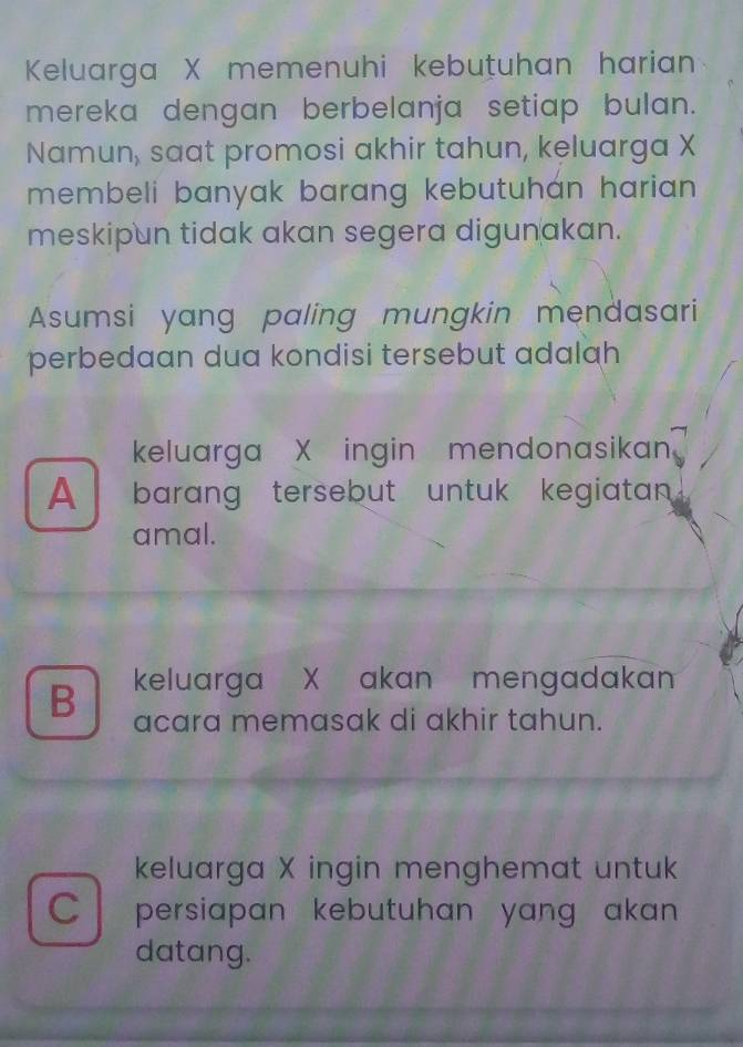 Keluarga X memenuhi kebutuhan harian
mereka dengan berbelanja setiap bulan.
Namun, saat promosi akhir tahun, keluarga X
membeli banyak barang kebutuhán harian .
meskipun tidak akan segera digun akan.
Asumsi yang paling mungkin mendasari
perbedaan dua kondisi tersebut adalah
keluarga X ingin mendonasikan
A barang tersebut untuk kegiatan
amal.
B keluarga X akan mengadakan
acara memasak di akhir tahun.
keluarga X ingin menghemat untuk
C l persiapan kebutuhan yang akan 
datang.