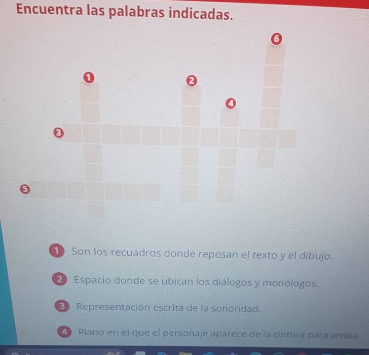 Encuentra las palabras indicadas. 
G 
0 
0 
0 
1 Son los recuadros donde reposan el texto y el dibujo. 
20 Espacio donde se ubican los diálogos y monólogos. 
Representación escrita de la sonoridad. 
Plano en el que el personaje aparece de la cintura para arriba.