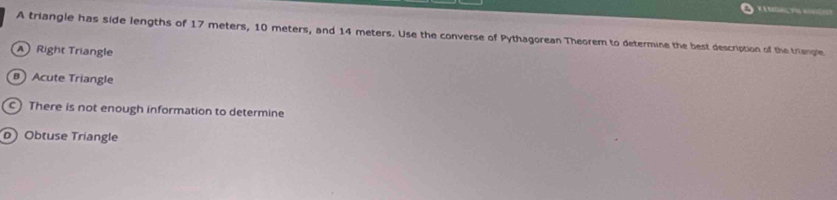 A triangle has side lengths of 17 meters, 10 meters, and 14 meters. Use the converse of Pythagorean Theorem to determine the best description of the trienple
A Right Triangle
B Acute Triangle
c) There is not enough information to determine
o) Obtuse Triangle