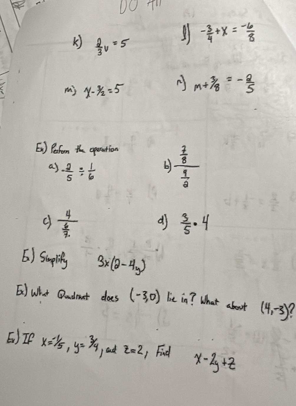  2/3 v=5
- 3/4 +x=- 6/8 
my x-3/2=5
A m+3/8=- 2/5 
Es] Pefrom the operation
as - 2/5 /  1/6 
b) frac  7/8  9/8 
frac 4 6/7. 
dj  3/5 · 4
6) Sumplity 3x(2-4y)
E] What Qoadrant does (-3,0) lie in? What about (4,-3)
E)IP x=-1/5, y=3/4 z=2 1 Find x-2y+z
) ad