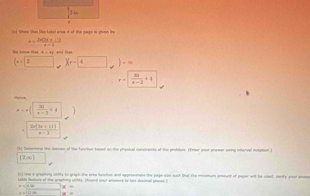 Show that the total ares A of the page is given by
A= (2x(2x+1))/x-2 
We know that A=xy and that
(x-2 )(y- 4 )=30
y=| 30/x-2 +4
Hence,
A=x (|  30/x-2 +4 )
 (2x(2x+11))/x-2 
(b) Determine the domain of the function based on the physical constraints of the problem. (Enter your answer using interval notation.)
(2,∈fty )
(c) Use a graphing utility to graph the area function and approximate the page size such that the minimum amount of paper will be used. Verify your answ 
table feature of the graphing utility. (Round your answers to two decimal places.)
x=6.00 (-3,4) in
y=12.00 2 in