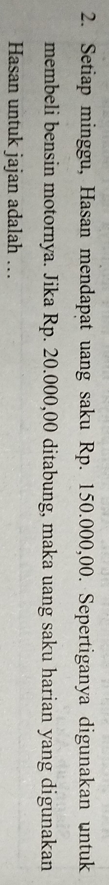Setiap minggu, Hasan mendapat uang saku Rp. 150.000,00. Sepertiganya digunakan untuk 
membeli bensin motornya. Jika Rp. 20.000,00 ditabung, maka uang saku harian yang digunakan 
Hasan untuk jajan adalah ….