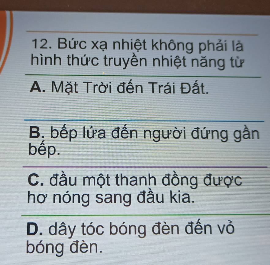 Bức xạ nhiệt không phải là
hình thức truyền nhiệt năng từ
_
A. Mặt Trời đến Trái Đất.
_
_
_
B, bếp lửa đến người đứng gần
bếp.
_
_
C. đầu một thanh đồng được
hơ nóng sang đầu kia.
_
_
D. dây tóc bóng đèn đến vỏ
bóng đèn.