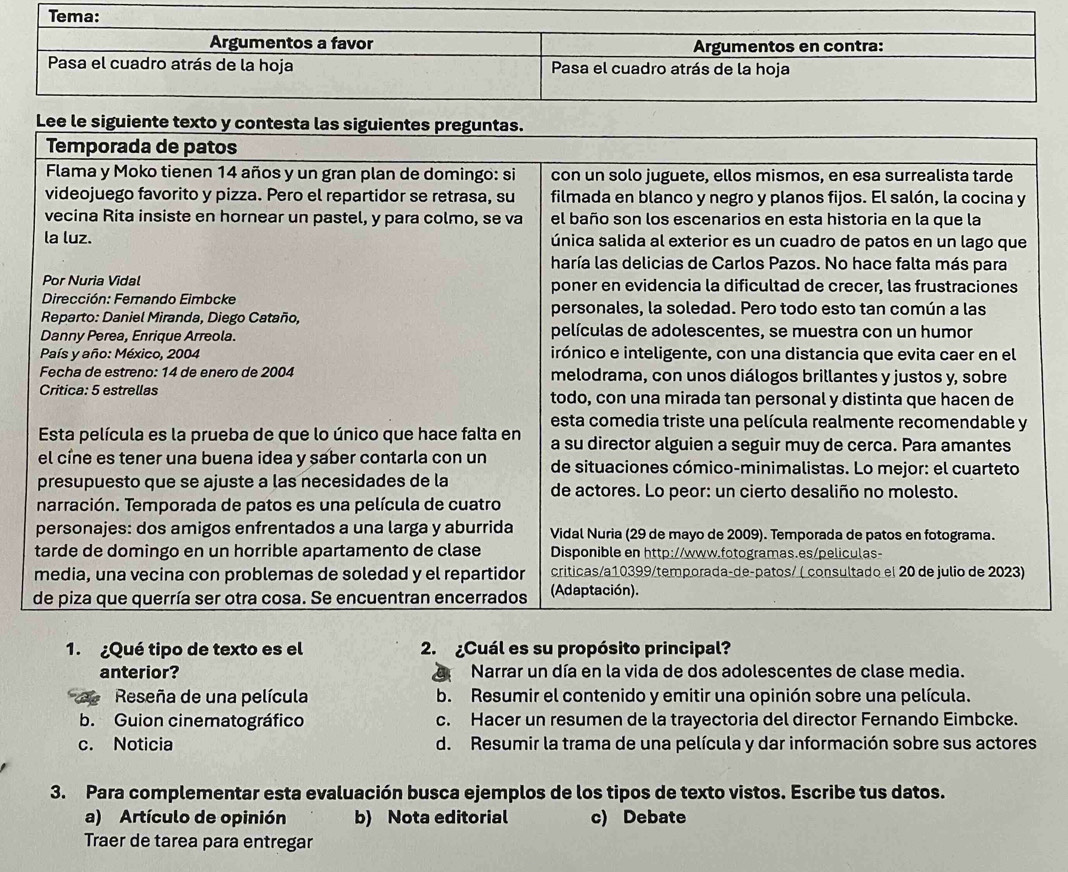 anterior? Narrar un día en la vida de dos adolescentes de clase media.
Reseña de una película b. Resumir el contenido y emitir una opinión sobre una película.
b. Guion cinematográfico c. Hacer un resumen de la trayectoria del director Fernando Eimbcke.
c. Noticia d. Resumir la trama de una película y dar información sobre sus actores
3. Para complementar esta evaluación busca ejemplos de los tipos de texto vistos. Escribe tus datos.
a) Artículo de opinión b) Nota editorial c) Debate
Traer de tarea para entregar