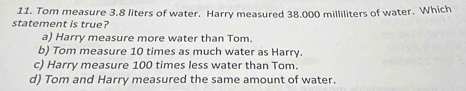 Tom measure 3.8 liters of water. Harry measured 38.000 milliliters of water. Which
statement is true?
a) Harry measure more water than Tom.
b) Tom measure 10 times as much water as Harry.
c) Harry measure 100 times less water than Tom.
d) Tom and Harry measured the same amount of water.