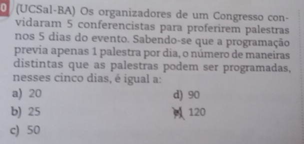 0 (UCSal-BA) Os organizadores de um Congresso con-
vidaram 5 conferencistas para proferirem palestras
nos 5 dias do evento. Sabendo-se que a programação
previa apenas 1 palestra por dia, o número de maneiras
distintas que as palestras podem ser programadas,
nesses cinco dias, é igual a:
a) 20 d) 90
b) 25 120
c) 50