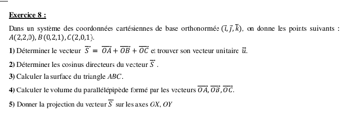 Dans un système des coordonnées cartésiennes de base orthonormée (vector i,vector j,vector k) , on donne les points suivants :
A(2,2,0), B(0,2,1), C(2,0,1). 
1) Déterminer le vecteur overline S=overline OA+overline OB+overline OC et trouver son vecteur unitaire vector u. 
2) Déterminer les cosinus directeurs du vecteur vector S. 
3) Calculer la surface du triangle ABC. 
4) Calculer le volume du parallélépipède formé par les vecteurs vector OA, vector OB, vector OC. 
5) Donner la projection du vecteur vector S sur les axes OX, OY