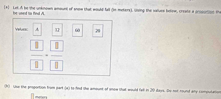 Let A be the unknown amount of snow that would fall (in meters). Using the values below, create a proportion th 
be used to find A. 
Values: A 12 60 20
 □ /□  = □ /□  
(b) Use the proportion from part (a) to find the amount of snow that would fall in 20 days. Do not round any computation 
meters